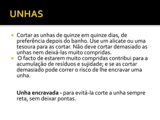  Cortar as unhas de quinze em quinze dias, de 
preferência depois do banho. Use um alicate ou uma 
tesoura para as cortar. Não deve cortar demasiado as 
unhas nem deixá-las muito compridas. 
 O facto de estarem muito compridas contribui para a 
acumulação de resíduos e sujidade; e se as cortar 
demasiado pode correr o risco de lhe encravar uma 
unha. 
Unha encravada - para evitá-la corte a unha sempre 
reta, sem deixar pontas. 
 