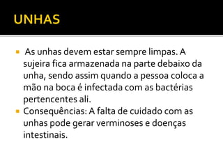  As unhas devem estar sempre limpas. A 
sujeira fica armazenada na parte debaixo da 
unha, sendo assim quando a pessoa coloca a 
mão na boca é infectada com as bactérias 
pertencentes ali. 
 Consequências: A falta de cuidado com as 
unhas pode gerar verminoses e doenças 
intestinais. 
 
