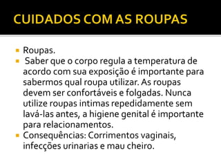  Roupas. 
 Saber que o corpo regula a temperatura de 
acordo com sua exposição é importante para 
sabermos qual roupa utilizar. As roupas 
devem ser confortáveis e folgadas. Nunca 
utilize roupas intimas repedidamente sem 
lavá-las antes, a higiene genital é importante 
para relacionamentos. 
 Consequências: Corrimentos vaginais, 
infecções urinarias e mau cheiro. 
 
