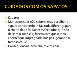  Sapatos. 
 Muitas pessoas não sabem, mas escolher o 
sapato certo também faz toda diferença para 
o cheiro dos pés. Sapatos fechados que não 
deixam o suor sair, fazem com que o mau 
cheiro fique impregnado nos pés, gerando o 
famoso chulé 
 Consequências: Mau cheiro e micose 
 