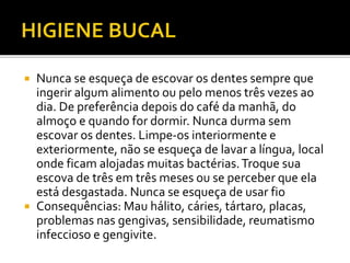  Nunca se esqueça de escovar os dentes sempre que 
ingerir algum alimento ou pelo menos três vezes ao 
dia. De preferência depois do café da manhã, do 
almoço e quando for dormir. Nunca durma sem 
escovar os dentes. Limpe-os interiormente e 
exteriormente, não se esqueça de lavar a língua, local 
onde ficam alojadas muitas bactérias. Troque sua 
escova de três em três meses ou se perceber que ela 
está desgastada. Nunca se esqueça de usar fio 
 Consequências: Mau hálito, cáries, tártaro, placas, 
problemas nas gengivas, sensibilidade, reumatismo 
infeccioso e gengivite. 
 