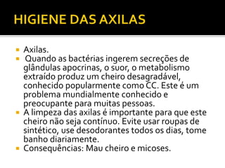  Axilas. 
 Quando as bactérias ingerem secreções de 
glândulas apocrinas, o suor, o metabolismo 
extraído produz um cheiro desagradável, 
conhecido popularmente como CC. Este é um 
problema mundialmente conhecido e 
preocupante para muitas pessoas. 
 A limpeza das axilas é importante para que este 
cheiro não seja contínuo. Evite usar roupas de 
sintético, use desodorantes todos os dias, tome 
banho diariamente. 
 Consequências: Mau cheiro e micoses. 
 