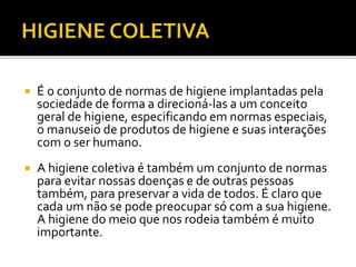 É o conjunto de normas de higiene implantadas pela 
sociedade de forma a direcioná-las a um conceito 
geral de higiene, especificando em normas especiais, 
o manuseio de produtos de higiene e suas interações 
com o ser humano. 
 A higiene coletiva é também um conjunto de normas 
para evitar nossas doenças e de outras pessoas 
também, para preservar a vida de todos. É claro que 
cada um não se pode preocupar só com a sua higiene. 
A higiene do meio que nos rodeia também é muito 
importante. 
 