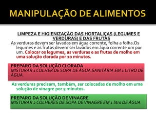 LIMPEZA E HIGIENIZAÇÃO DAS HORTALIÇAS (LEGUMES E 
VERDURAS) E DAS FRUTAS 
As verduras devem ser lavadas em água corrente, folha a folha.Os 
legumes e as frutas devem ser lavados em água corrente um por 
um. Colocar os legumes, as verduras e as frutas de molho em 
uma solução clorada por 10 minutos. 
PREPARO DA SOLUÇÃO CLORADA 
MISTURAR 1 COLHER DE SOPA DE ÁGUA SANITÁRIA EM 1 LITRO DE 
ÁGUA. 
As verduras precisam, também, ser colocadas de molho em uma 
solução de vinagre por 5 minutos. 
PREPARO DA SOLUÇÃO DE VINAGRE 
MISTURAR 2 COLHERES DE SOPA DE VINAGRE EM 1 litro DE ÁGUA 
 