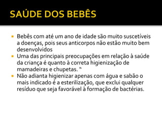 Bebês com até um ano de idade são muito suscetíveis 
a doenças, pois seus anticorpos não estão muito bem 
desenvolvidos 
 Uma das principais preocupações em relação à saúde 
da criança é quanto à correta higienização de 
mamadeiras e chupetas. “ 
 Não adianta higienizar apenas com água e sabão o 
mais indicado é a esterilização, que exclui qualquer 
resíduo que seja favorável à formação de bactérias. 
 