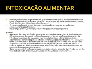  Intoxicação alimentar, ou gastrintestinal (gastroenterocolite aguda), é um problema de saúde 
causado pela ingestão de água ou alimentos contaminados por bactérias (Salmonella, Shigella, 
E.coli, Staphilococus, Clostridium), vírus (Rotavírus), 
 .A contaminação pode ocorrer durante a manipulação, preparo, conservação e/ou 
armazenamento dos alimentos. 
Nas crianças e idosos, a intoxicação alimentar pode ser uma doença grave. 
Causas: 
 Na maioria dos casos, a infecção bacteriana é a principal causa de intoxicação alimentar. Os 
diferentes tipos de Salmonella e oStaphilococus aureus são os mais frequentes agentes da 
infecção, uma vez que são capazes de viver e multiplicar-se no interior dos intestinos. 
A Salmonella é transmitida pela ingestão de alimentos, especialmente carne, ovos e leite, que 
foram contaminados ao entrar em contato com as fezes de animais infectados. No caso dos 
Staphilococus aureus, comumente encontrado na pele das pessoas sem causar danos, a 
intoxicação é provocada por uma toxina que a bactéria produz e contamina os alimentos no 
momento de seu preparo ou manuseio. 
Outra causa possível, embora menos comum, de intoxicação alimentar é a infecção por um dos 
tipos da bactéria Clostridium que, em vez do intestino, ataca o sistema nervoso. 
 