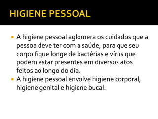  A higiene pessoal aglomera os cuidados que a 
pessoa deve ter com a saúde, para que seu 
corpo fique longe de bactérias e vírus que 
podem estar presentes em diversos atos 
feitos ao longo do dia. 
 A higiene pessoal envolve higiene corporal, 
higiene genital e higiene bucal. 
 