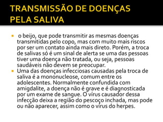  o beijo, que pode transmitir as mesmas doenças 
transmitidas pelo copo, mas com muito mais riscos 
por ser um contato ainda mais direto. Porém, a troca 
de salivas só é um sinal de alerta se uma das pessoas 
tiver uma doença não tratada, ou seja, pessoas 
saudáveis não devem se preocupar. 
 Uma das doenças infecciosas causadas pela troca de 
saliva é a mononucleose, comum entre os 
adolescentes. Normalmente confundida com 
amigdalite, a doença não é grave e é diagnosticada 
por um exame de sangue. O vírus causador dessa 
infecção deixa a região do pescoço inchada, mas pode 
ou não aparecer, assim como o vírus do herpes. 
 