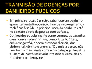 Em primeiro lugar, é preciso saber que um banheiro 
aparentemente limpo não o livra de microrganismos 
maléficos à saúde, o principal risco do banheiro está 
no contato direto da pessoa com as fezes. 
 Conhecidos popularmente como vermes, os parasitos 
com nomes nada atrativos, como áscaris, tricury, 
oxiúrus e giardia, podem provocar diarreia, dor 
abdominal, vômito e anemia. "Quando a pessoa não 
lava bem a mão, ainda corre o risco de pegar hepatite 
A, além de bactérias e vírus intestinais, entre eles o 
rotavírus e o adenovírus." 
 
