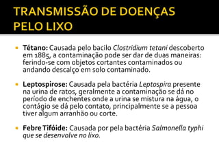  Tétano: Causada pelo bacilo Clostridium tetani descoberto 
em 1885, a contaminação pode ser dar de duas maneiras: 
ferindo-se com objetos cortantes contaminados ou 
andando descalço em solo contaminado. 
 Leptospirose: Causada pela bactéria Leptospira presente 
na urina de ratos, geralmente a contaminação se dá no 
período de enchentes onde a urina se mistura na água, o 
contágio se dá pelo contato, principalmente se a pessoa 
tiver algum arranhão ou corte. 
 Febre Tifóide: Causada por pela bactéria Salmonella typhi 
que se desenvolve no lixo. 
 