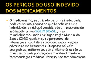  O medicamento, se utilizado de forma inadequada, 
pode causar mais danos do que benefícios.O uso 
indevido de remédios é considerado um problema de 
saúde pública não SÓ NO BRASIL , mas 
mundialmente. Dados da Organização Mundial da 
Saúde (OMS) revelam que o percentual de 
internações hospitalares provocadas por reações 
adversas a medicamentos ultrapassa 10%. Os 
analgésicos, antitérmicos e antiinflamatórios são os 
mais usados pela população sem o atendimento às 
recomendações médicas. Por isso, são também os que 
 
