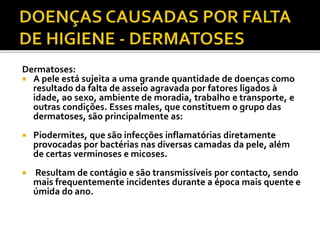 Dermatoses: 
 A pele está sujeita a uma grande quantidade de doenças como 
resultado da falta de asseio agravada por fatores ligados à 
idade, ao sexo, ambiente de moradia, trabalho e transporte, e 
outras condições. Esses males, que constituem o grupo das 
dermatoses, são principalmente as: 
 Piodermites, que são infecções inflamatórias diretamente 
provocadas por bactérias nas diversas camadas da pele, além 
de certas verminoses e micoses. 
 Resultam de contágio e são transmissíveis por contacto, sendo 
mais frequentemente incidentes durante a época mais quente e 
úmida do ano. 
 