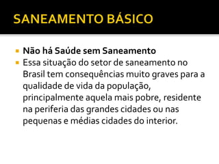  Não há Saúde sem Saneamento 
 Essa situação do setor de saneamento no 
Brasil tem consequências muito graves para a 
qualidade de vida da população, 
principalmente aquela mais pobre, residente 
na periferia das grandes cidades ou nas 
pequenas e médias cidades do interior. 
 