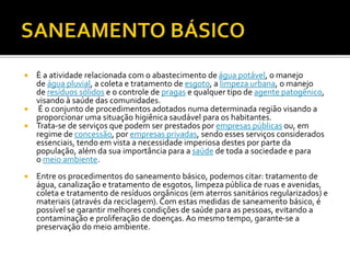  È a atividade relacionada com o abastecimento de água potável, o manejo 
de água pluvial, a coleta e tratamento de esgoto, a limpeza urbana, o manejo 
de resíduos sólidos e o controle de pragas e qualquer tipo de agente patogênico, 
visando à saúde das comunidades. 
 É o conjunto de procedimentos adotados numa determinada região visando a 
proporcionar uma situação higiênica saudável para os habitantes. 
 Trata-se de serviços que podem ser prestados por empresas públicas ou, em 
regime de concessão, por empresas privadas, sendo esses serviços considerados 
essenciais, tendo em vista a necessidade imperiosa destes por parte da 
população, além da sua importância para a saúde de toda a sociedade e para 
o meio ambiente. 
 Entre os procedimentos do saneamento básico, podemos citar: tratamento de 
água, canalização e tratamento de esgotos, limpeza pública de ruas e avenidas, 
coleta e tratamento de resíduos orgânicos (em aterros sanitários regularizados) e 
materiais (através da reciclagem). Com estas medidas de saneamento básico, é 
possível se garantir melhores condições de saúde para as pessoas, evitando a 
contaminação e proliferação de doenças. Ao mesmo tempo, garante-se a 
preservação do meio ambiente. 
 