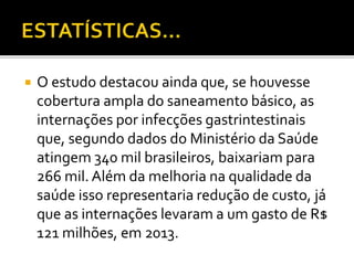  O estudo destacou ainda que, se houvesse 
cobertura ampla do saneamento básico, as 
internações por infecções gastrintestinais 
que, segundo dados do Ministério da Saúde 
atingem 340 mil brasileiros, baixariam para 
266 mil. Além da melhoria na qualidade da 
saúde isso representaria redução de custo, já 
que as internações levaram a um gasto de R$ 
121 milhões, em 2013. 
 