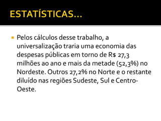  Pelos cálculos desse trabalho, a 
universalização traria uma economia das 
despesas públicas em torno de R$ 27,3 
milhões ao ano e mais da metade (52,3%) no 
Nordeste. Outros 27,2% no Norte e o restante 
diluído nas regiões Sudeste, Sul e Centro- 
Oeste. 
 