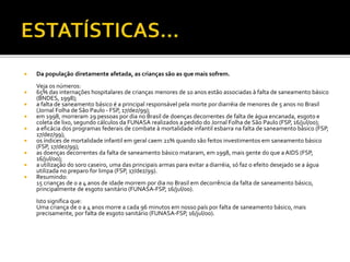  Da população diretamente afetada, as crianças são as que mais sofrem. 
Veja os números: 
 65% das internações hospitalares de crianças menores de 10 anos estão associadas à falta de saneamento básico 
(BNDES, 1998); 
 a falta de saneamento básico é a principal responsável pela morte por diarréia de menores de 5 anos no Brasil 
(Jornal Folha de São Paulo - FSP, 17/dez/99); 
 em 1998, morreram 29 pessoas por dia no Brasil de doenças decorrentes de falta de água encanada, esgoto e 
coleta de lixo, segundo cálculos da FUNASA realizados a pedido do Jornal Folha de São Paulo (FSP, 16/jul/00); 
 a eficácia dos programas federais de combate à mortalidade infantil esbarra na falta de saneamento básico (FSP, 
17/dez/99); 
 os índices de mortalidade infantil em geral caem 21% quando são feitos investimentos em saneamento básico 
(FSP, 17/dez/99); 
 as doenças decorrentes da falta de saneamento básico mataram, em 1998, mais gente do que a AIDS (FSP, 
16/jul/00); 
 a utilização do soro caseiro, uma das principais armas para evitar a diarréia, só faz o efeito desejado se a água 
utilizada no preparo for limpa (FSP, 17/dez/99). 
 Resumindo: 
15 crianças de 0 a 4 anos de idade morrem por dia no Brasil em decorrência da falta de saneamento básico, 
principalmente de esgoto sanitário (FUNASA-FSP, 16/jul/00). 
Isto significa que: 
Uma criança de 0 a 4 anos morre a cada 96 minutos em nosso país por falta de saneamento básico, mais 
precisamente, por falta de esgoto sanitário (FUNASA-FSP, 16/jul/00). 
 