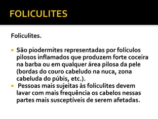 Foliculites. 
 São piodermites representadas por folículos 
pilosos inflamados que produzem forte coceira 
na barba ou em qualquer área pilosa da pele 
(bordas do couro cabeludo na nuca, zona 
cabeluda do púbis, etc.). 
 Pessoas mais sujeitas às foliculites devem 
lavar com mais frequência os cabelos nessas 
partes mais susceptíveis de serem afetadas. 
 