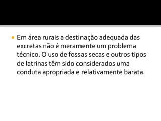  Em área rurais a destinação adequada das 
excretas não é meramente um problema 
técnico. O uso de fossas secas e outros tipos 
de latrinas têm sido considerados uma 
conduta apropriada e relativamente barata. 
 