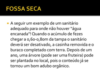  A seguir um exemplo de um sanitário 
adequado para onde não houver “água 
encanada”! Quando o acúmulo de fezes 
chegar a 0,60-0,80m da tampa o sanitário 
deverá ser desativado, a casinha removida e o 
buraco completado com terra. Depois de um 
ano, uma árvore (pode ser uma fruteira) pode 
ser plantada no local, pois o conteúdo já se 
tornou um bom adubo orgânico. 
 