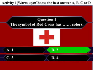 Question 1
The symbol of Red Cross has …… colors.
A. 1 B. 2
C. 3 D. 4
B. 2
Activity 1(Warm up):Choose the best answer A, B, C or D
 