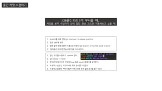 중간 커밋 수정하기
(응용) Edit이 무서울 때,
커밋을 본격 수정하기 전에 일단 한번 코드만 적용해보고 싶을 때
1. branch를 새로 판다 (git checkout -b rebase-practice)
2. 맘껏 edit 해 본다.
3. 맘에 들면 원래 브랜치 이름으로 바꾼다 (git branch –m hs/104-work-branch)
3’. 맘에 들지 않으면 연습 브랜치를 그냥 버린다.
1. 일단 코드를 수정하고, commit 한다.
2. git rebase –i maser
3. 맨 마지막에 추가한 커밋에 fixup 혹은 sqush 플래그를 설정한다.
4. 수정하고 싶었던 커밋의 바로 뒤로 순서를 조정한다.
5. 수정하고 싶었던 커밋과 합쳐지며 edit한 것과 같은 효과를 볼 수 있다.
 