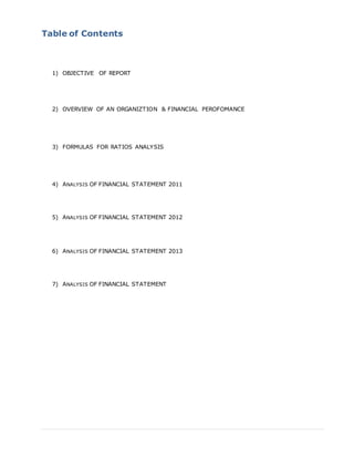Table of Contents
1) OBJECTIVE OF REPORT
2) OVERVIEW OF AN ORGANIZTION & FINANCIAL PEROFOMANCE
3) FORMULAS FOR RATIOS ANALYSIS
4) ANALYSIS OF FINANCIAL STATEMENT 2011
5) ANALYSIS OF FINANCIAL STATEMENT 2012
6) ANALYSIS OF FINANCIAL STATEMENT 2013
7) ANALYSIS OF FINANCIAL STATEMENT
 