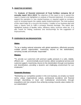 1. OBJECTIVE OF REPORT:
The Analysis of financial statement of Fauji fertilizer company ltd of
annually report 2011-2015 The objective of this report is not a special this
report is based only highlighted on analysis of financial statement. If a company
expand the operation or new started business or required capital so company
want to increase/require the capital, equity funds/investment. The main purpose
of this report helps for a move to the investor / creditor of our business plan and
raise a require fund to fulfill a company financial shortage. This report also
highlighted analysis of liquidity ratios, efficiency ratios, turnover ratios etc. it is
also meant for finding, weakness and shortcomings for the suggestion of
improvements.
2. OVERVIEW OF AN ORGANIZATION:
Vision:
“To be a leading national enterprise with global aspirations, effectively pursuing
multiple growth opportunities, maximizing returns to the stakeholders,
remaining socially and ethically responsible”
Mission:
“To provide our customers with premium quality products in a safe, reliable,
efficient and environmentally sound manner, deliver exceptional services and
customer support, maximizing returns to the shareholders through core business
and diversification, providing a dynamic and challenging environment for our
employees.”
Corporate Strategy:
“Maintaining our competitive position in the core business, we employ our brand
name, unique organizational culture, professional excellence and financial
strength diversifying in local and multinational environments through
acquisitions and new projects thus achieving synergy towards value creation for
our stakeholders”
 