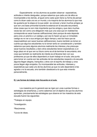 Especialmente en los alumnos se pueden observar expectativas,
actitudes e interés desiguales porque sabemos que cada uno de ellos es
incomparable a los demás, al igual como cada quien tiene su forma de pensar
como lo dicen cada uno es un mundo; a la mayoría de los alumnos lo que mas
les gustaría por la etapa en la que están es conocer y tener muchos amigos ya
que son una base primordial durante la estancia en la escuela secundaria,
otras cosas que no son más importante que los amigos y que claro muchas
veces las ven como una obligación más que una cosa que en realidad les
corresponde es sacar buenas calificaciones( claro porque de esta depende
para unos un premio o un castigo y por eso lo hacen ya que un inmediato
castigo es no ver a sus amigos por algún tiempo y eso los hace que se
responsabilicen por sacar buenas calificaciones), bueno también es tomar en
cuenta que algunos estudiantes no lo toman tanto en consideración y también
sabemos que para algunos alumnos realmente les interesa y les preocupa
sacar buenos resultados y claro otros estudiantes tienen expectativas a un
largo plazo en el que ven su futuro como es el de terminar la secundaria; otra
cosa que también es realmente de interés es el llevarse bien con sus
profesores ya que de ellos dependerá un buen trabajo en el aula; otra punto
para tomar en cuenta son las actitudes de los estudiantes respecto a la escuela
algunos llegan alegres, tranquilos u otros con el espíritu de trabajo y unos
pocos llegan algo enojados. Es incomparable las actitudes, intereses y
expectativas que cada uno de los alumnos ya que no solo dependerá si les
agrada o no la escuela, sino también obedecerá a lo que esta viviendo
personalmente.
E) Las formas de trabajo más frecuente en el aula.
Los maestros por lo general casi se rigen por unas cuantas formas o
estrategias de enseñanza, y como sabemos con el objetivo de que los alumnos
aprendan, precisamente las estrategias que observe en los maestros de esta
escuela fueron las siguientes:
*Trabajos en equipo.
*Investigación.
*Resúmenes.
*Lluvia de ideas.
 