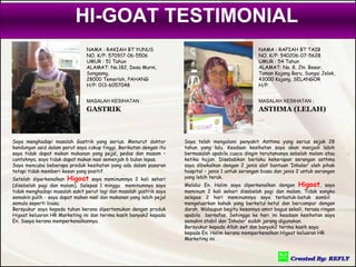 HI-GOAT TESTIMONIAL
                               NAMA : RAKIAH BT YUNUS                                                NAMA : RAFIAH BT TAIB
                               NO. K/P: 570917-06-5506                                               NO. K/P: 540206-07-5628
                               UMUR : 51 Tahun                                                       UMUR : 54 Tahun
                               ALAMAT: No.182, Desa Murni,                                           ALAMAT: No. 8, Jln. Besar,
                               Songsang,                                                             Taman Kajang Baru, Sungai Jelok,
                               28000 Temerloh, PAHANG                                                43000 Kajang, SELANGOR
                               H/P: 013-6057048                                                      H/P:


                               MASALAH KESIHATAN :                                                   MASALAH KESIHATAN :
                               GASTRIK                                                               ASTHMA (LELAH)



Saya menghadapi masalah Gastrik yang serius. Menurut doktor          Saya telah mengalami penyakit Asthma yang serius sejak 28
kandungan asid dalam perut saya cukup tinggi. Berikutan dengan itu   tahun yang lalu. Keadaan kesihatan saya akan menjadi lebih
saya tidak dapat makan makanan yang pejal, pedas dan masam –         bermasalah apabila cuaca dingin terutamanya sebelah malam atau
contohnya, saya tidak dapat makan nasi semenjak 6 bulan lepas.       ketika hujan. Disebabkan berlaku kekerapan serangan asthma
Saya mencuba beberapa produk kesihatan yang ada dalam pasaran        saya dibekalkan dengan 2 jenis alat bantuan ’Inhaler’ oleh pihak
tetapi tidak memberi kesan yang positif.                             hospital – jenis 1 untuk serangan biasa dan jenis 2 untuk serangan
Setelah diperkenalkan Higoat saya meminumnya 2 kali sehari           yang lebih teruk.
(disebelah pagi dan malam). Selepas 1 minggu meminumnya saya         Melalui En. Halim saya diperkenalkan dengan Higoat, saya
tidak menghadapi masalah sakit perut lagi dan masalah gastrik saya   meminum 2 kali sehari disebelah pagi dan malam. Tidak sangka
semakin pulih - saya dapat makan nasi dan makanan yang lebih pejal   selepas 2 hari meminumnya saya terbatuk-batuk sambil
semula seperti biasa.                                                mengeluarkan kahak yang berketul-ketul dan bercampur dengan
Bersyukur saya kepada tuhan kerana dipertemukan dengan produk        darah. Walaupun begitu kesannya amat bagus sekali, terasa ringan
Higoat keluaran HR Marketing ini dan terima kasih banyak2 kepada     apabila bernafas. Sehingga ke hari ini keadaan kesihatan saya
En. Saaya kerana memperkenalkannya.                                  semakin stabil dan ’Inhaler’ sudah jarang digunakan.
                                                                     Bersyukur kepada Allah swt dan banyak2 terima kasih saya
                                                                     kepada En. Halim kerana memperkenalkan Higoat keluaran HR
                                                                     Marketing ini.
 