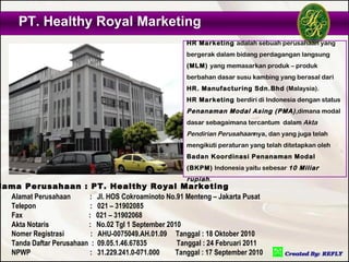 PT. Healthy Royal Marketing
                                                       HR Marketing adalah sebuah perusahaan yang
                                                       bergerak dalam bidang perdagangan langsung
                                                       (MLM) yang memasarkan produk – produk
                                                       berbahan dasar susu kambing yang berasal dari
                                                       HR. Manufacturing Sdn.Bhd (Malaysia).
                                                       HR Marketing berdiri di Indonesia dengan status
                                                       Penanaman Modal Asing (PMA) ,dimana modal
                                                       dasar sebagaimana tercantum dalam Akta
                                                       Pendirian Perusahaannya, dan yang juga telah
                                                       mengikuti peraturan yang telah ditetapkan oleh
                                                       Badan Koordinasi Penanaman Modal
                                                       (BKPM) Indonesia yaitu sebesar 10 Miliar
                                                       rupiah .
Nama Perusahaan : PT. Healthy Royal Marketing
  Alamat Perusahaan      : Jl. HOS Cokroaminoto No.91 Menteng – Jakarta Pusat
  Telepon                 : 021 – 31902085
  Fax                    : 021 – 31902068
  Akta Notaris           : No.02 Tgl 1 September 2010
  Nomer Registrasi        : AHU-0075049.AH.01.09 Tanggal : 18 Oktober 2010
  Tanda Daftar Perusahaan : 09.05.1.46.67835        Tanggal : 24 Februari 2011
  NPWP                    : 31.229.241.0-071.000   Tanggal : 17 September 2010
 