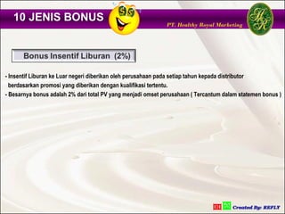 10 JENIS BONUS
                                                             PT. Healthy Royal Marketing




- Insentif Liburan ke Luar negeri diberikan oleh perusahaan pada setiap tahun kepada distributor
  berdasarkan promosi yang diberikan dengan kualifikasi tertentu.
- Besarnya bonus adalah 2% dari total PV yang menjadi omset perusahaan ( Tercantum dalam statemen bonus )
 
