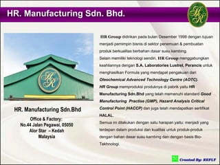 HR. Manufacturing Sdn. Bhd.

                                HR Group didirikan pada bulan Desember 1998 dengan tujuan
                                menjadi pemimpin bisnis di sektor penemuan & pembuatan
                                produk berkualitas berbahan dasar susu kambing.
                                Selain memiliki teknologi sendiri, HR Group menggabungkan
                                keahliannya dengan S.A. Laboratories Lustrel, Perancis untuk
                                menghasilkan Formula yang mendapat pengakuan dari
                                Oleochemical Advanced Technology Centre (AOTC).
                                HR Group memproduksi produknya di pabrik yaitu HR
                                Manufacturing Sdn.Bhd yang telah memenuhi standard Good
                                Manufacturing Practise (GMP), Hazard Analysis Critical

 HR. Manufacturing Sdn.Bhd      Control Point (HACCP) dan juga telah mendapatkan sertifikat
                                HALAL.
       Office & Factory:
                                Semua ini dilakukan dengan satu harapan yaitu: menjadi yang
   No.44 Jalan Pegawai, 05050
       Alor Star – Kedah        terdepan dalam produksi dan kualitas untuk produk-produk
            Malaysia            dengan bahan dasar susu kambing dan dengan basis Bio-
                                Tekhnologi.
 