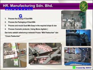 HR. Manufacturing Sdn. Bhd.
 PROCESSIN

 1.
                   G of Goat Milk
      Process the Drying
 2.   Process the Packaging of Goat Milk
 3.   Process and mould Goat Milk Soap in the required shape & size
 4.   Process Cosmetic products ( Using Momo Agitator )
 Dan tentu setelah sebelumnya melewati Proses “Milk Pasteuriser” dan
 “Cream Pasteuriser”
 