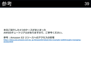 39参考
本日ご紹介した4つのケースがまとまった
AWSのチュートリアルがありますので、ご参考ください。
参考：Amazon S3 リソースへのアクセスの管理
https://docs.aws.amazon.com/ja_jp/AmazonS3/latest/dev/example-walkthroughs-managing-
access.html
 