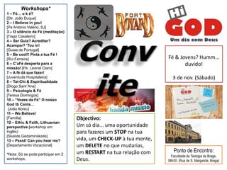 Workshops*
1 – Fé… o k é?
[Dtr. João Duque]
2 – I Believe in you!
[Pe António Valério, SJ]
3 – O silêncio da Fé (meditação)
[Tiago Casaleiro]
4 – Ser Guia? Acreditar?
Acampar? „Tou in!
[Guias de Portugal]
5 – Be cool!! Pinta a tua Fé !
[Rui Ferreira]                                                       Fé & Jovens? Humm...
6 – C‟aFé desperta para a                                                   duvido!
missão! [Pe. Leonel Claro]
7 – A fé dá que fazer!
[Juventude Hospitaleira]                                                3 de nov. (Sábado)
8 – Tai-Chi & Espiritualidade
[Diogo Sant´Ana]
9 – Psicologia & Fé
[Teresa Domingos]
10 – “Vozes da Fé” O nosso
God tb Canta…
 [João Abreu]
11 – We Believe!
[Família]                           Objectivo:
12 – Ethic & Faith, Lithuanian
perspective (workshop em            Um só dia... uma oportunidade
Inglês)                             para fazeres um STOP na tua
[Skaiste Gedaminskaite]
13 – Pssst! Can you hear me?        vida, um CHECK-UP à tua mente,
[Departamento Vocacional]           um DELETE no que mudarias,
                                    um RESTART na tua relação com       Ponto de Encontro:
*Nota: Só se pode participar em 2                                      Faculdade de Teologia de Braga,
workshops.                          Deus.                            08h30. (Rua de S. Margarida, Braga)
 
