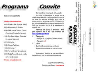 aluno(a)
                                                                                                _______________________________do ___ ano, turma ___, nº __, autorizo o meu educando a participar no
                                                                                                evento Hi-God, no dia 3 de novembro, a Braga, responsabilizo-me pelas suas acções/atitudes nesta actividade.
                                                                                                                                                                                            do(a)
                                               Ex.mo(a) Sr.(a) Encarregado de Educação.
Dia 3 novembro (Sábado)                        No intuito de sensibilizar os alunos para a




                                                                                                                                                                             Educação
                                         relação entre Liberdade e Responsabilidade, reforçar
                                         os laços de amizade existentes entre eles e
X horas – partida da escola              proporcionar um tempo de convívio, convidamos o




                                                                                                                                                                                                                                               _____________________________________
                                         seu educando a participar no evento denominado HI-
08h30: Check in (Fac.Teologia, Braga)
                                         GOD que se realiza no dia 3 de novembro do




                                                                                                                                                                      de
09h00: Acolhimento (C. Shalom)           presente ano.




                                                                                                                                                                                                                  O Encarregado de Educação,
09h45: Fé & Jovens? Humm.. Duvido!            Inscrição (de grupo) na atividade é feita




                                                                                                                                                      Encarregado
                                         pelo professor até ao dia 1 de novembro em




                                                                                                                                                ___ / ___ / ___
   (Dom Jorge Ortiga e Rui Ferreira)     www.hi-god.blogspot.com




                                                                                                Nº de telefone do Encarregado de educação _____________
11h00: Com Deus à Mesa (Eucaristia:          Pagamento:
   Pe António Valério, sj)                    - Inscrição: 3€ (a pagar no Check-In, no dia)
                                              - Transporte: x €




                                                                                                         _________________________________,
12h15: Workshop 1
                                             Levar:
13h30: Almoço Partilhado
                                               Contribuição para o almoço partilhado;
14h45: Workshop 2                              Agasalho (impermeável em caso de chuva)
16h00: “Le fort Boyard” (prova de rua)
18h45: God’s Power (Concerto oração           Agradecendo desde já a sua receptividade,
                                         despedimo-nos com os melhores cumprimentos,
   com a Banda Missio)
X horas – chegada à escola                               _____________________________
                                                                  (O professor de E.M.R.C.)
                                                        Contacto do professor: 9xxxxxxxxxx




                                                                                                Eu,
 