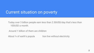 Current situation on poverty
Today over 3 billion people earn less than 2.50USD/day that's less than
100USD a month.
Around 1 billion of them are children
About ¼ of earth’s popula tion live without electricity
2
 