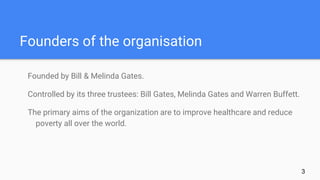 Founders of the organisation
Founded by Bill & Melinda Gates.
Controlled by its three trustees: Bill Gates, Melinda Gates and Warren Buffett.
The primary aims of the organization are to improve healthcare and reduce
poverty all over the world.
3
 