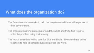 What does the organization do?
The Gates foundation works to help the people around the world to get out of
their poverty state.
The organizations find problems around the world and try to find ways to
solve the problem using their money
The recruit scientists to find cure for Zika and Ebola . They also have online
teachers to help to spread education across the world.
4
 