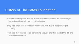 History of The Gates Foundation.
Melinda and Bill gates read an article which talked about the the quality of
water in underdeveloped countries is poor.
They also knew that the reason behind this was due to people living in
poverty.
From this they wanted to do something about it and they started the Bill and
Melinda Foundation.
5
 