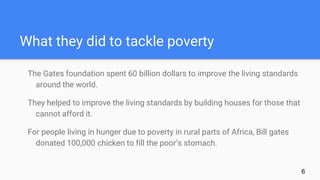 What they did to tackle poverty
The Gates foundation spent 60 billion dollars to improve the living standards
around the world.
They helped to improve the living standards by building houses for those that
cannot afford it.
For people living in hunger due to poverty in rural parts of Africa, Bill gates
donated 100,000 chicken to fill the poor’s stomach.
6
 