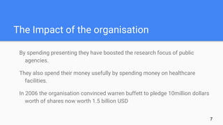 The Impact of the organisation
By spending presenting they have boosted the research focus of public
agencies.
They also spend their money usefully by spending money on healthcare
facilities.
In 2006 the organisation convinced warren buffett to pledge 10million dollars
worth of shares now worth 1.5 billion USD
7
 