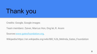 Credits: Google, Google images
Team members: Zaiver, Marcus Hon, Ong lei, R. Arunn
Sources:www.gatesfoundation.org,
Wikipedia:https://en.wikipedia.org/wiki/Bill_%26_Melinda_Gates_Foundation
Thank you
8
 
