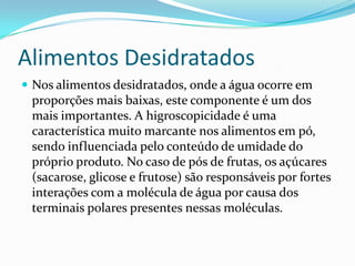 Alimentos Desidratados
 Nos alimentos desidratados, onde a água ocorre em
 proporções mais baixas, este componente é um dos
 mais importantes. A higroscopicidade é uma
 característica muito marcante nos alimentos em pó,
 sendo influenciada pelo conteúdo de umidade do
 próprio produto. No caso de pós de frutas, os açúcares
 (sacarose, glicose e frutose) são responsáveis por fortes
 interações com a molécula de água por causa dos
 terminais polares presentes nessas moléculas.
 