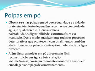 Polpas em pó
 Observa-se nas polpas em pó que a qualidade e a vida de
  prateleira têm forte dependência com o seu conteúdo de
  água, o qual exerce influência sobre a
  palatabilidade, digestibilidade, estrutura física e o
  manuseio. Deste modo, praticamente todos os processos
  deteriorativos que acontecem com os alimentos também
  são influenciados pela concentração e mobilidade da água
  presente.
 Além disso, as polpas em pó apresentam fácil
  reconstituição em água e baixa relação
  volume/massa, consequentemente economiza custos em
  embalagens e espaço de armazenamento .
 