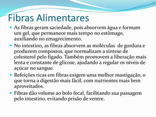 Fibras Alimentares
 As fibras geram saciedade, pois absorvem água e formam
  um gel, que permanece mais tempo no estômago,
  auxiliando no emagrecimento.
 No intestino, as fibras absorvem as moléculas de gordura e
  produzem compostos, que normalizam a síntese de
  colesterol pelo fígado. Também promovem a liberação mais
  lenta e constante de glicose, ajudando a regular os níveis de
  açúcar no sangue.
 Refeições ricas em fibras exigem uma melhor mastigação, o
  que torna a digestão mais fácil, com nutrientes mais bem
  aproveitados.
 Fibras dão volume ao bolo fecal, facilitando sua passagem
  pelo intestino, evitando prisão de ventre.
 