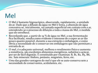 Mel
 O Mel é bastante higroscópico, absorvendo, rapidamente, a umidade
  do ar. Dado que a difusão da água no Mel é lenta, a absorção de água
  concentra-se, inicialmente, na camada superficial em contato com o ar,
  estendendo-se o processo de diluição a toda a massa do Mel, à medida
  que ele envelhece.
 Recordando que, a partir de 19 % de água no Mel, a sua fermentação
  fica facilitada, resulta como evidente o interesse de o expor ao ar tão
  pouco quanto possível, durante a sua extração e embalagem, e como
  óbvia a necessidade de o conservar em embalagens que não permitam a
  entrada de ar.
 O mel, é o adoçante universal, melhora o rendimento físico e aumenta
  a resistência, são excelentes alimentos energéticos, substitui o açúcar,
  por ser de fácil digestão. É constituído por vitaminas: B, B1, B2, B5, B6,
  etc. Sais minerais: fósforo, potássio, magnésio, ferro, etc.
 Uma das grandes vantagens do mel é que ele se auto-conserva sem a
  necessidade de conservantes, acidulantes, etc.
 