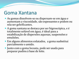 Goma Xantana
 As gomas dissolvem-se ou dispersam-se em água e
  aumentam a viscosidade, são espessantes e podem ou
  nõa ser geleificantes.
 A goma xantana se destaca por ser higroscópica, e é
  totalmente solúvel em água, é ideal para a
  estabilização de dispersões aquosas, suspensões e
  emulsões.
 Em alguns alimentos enlatados, a goma susbstitui
  parcialmente o amido.
 Junto com a goma locusta, pode ser usada para
  preparar pudins á base de leite.
 