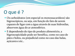 O que é ?
 Os carboidratos (em especial os monossacarídeos) são
  higroscópicos, ou seja, em função do fato de serem
  capazes de ligar com a água através de suas hidroxilas,
  absorvem água do ar atmosférico.
 E dependendo do tipo de produto alimentício, a
  higroscopicidade pode ser benéfica, como no caso de
  pães e bolos, ou prejudicial como no caso das balas,
  açúcares e etc..
 